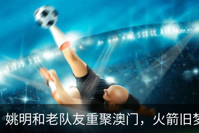 姚明和老队友重聚澳门，火箭旧梦重温，笑声不断